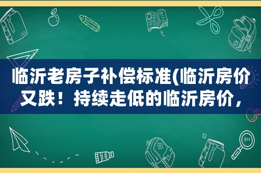 臨沂老房子補償標準(臨沂房價又跌！持續走低的臨沂房價，普通人應如何應對？)