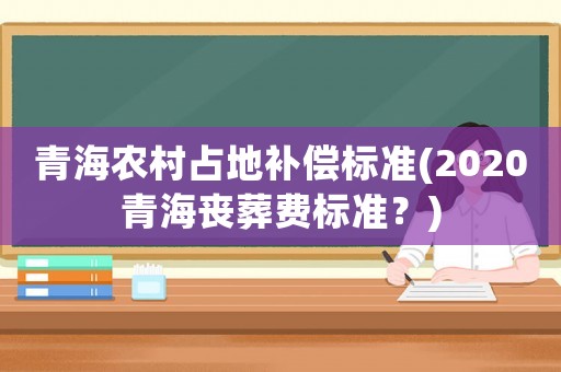 青海農村占地補償標準(2020青海喪葬費標準？)