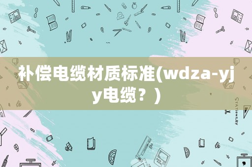 補(bǔ)償電纜材質(zhì)標(biāo)準(zhǔn)(wdza-yjy電纜？)
