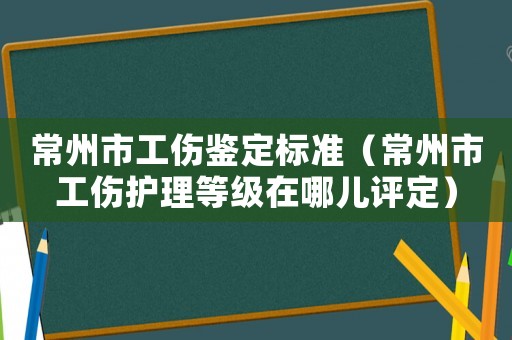 常州市工傷鑒定標準（常州市工傷護理等級在哪兒評定）