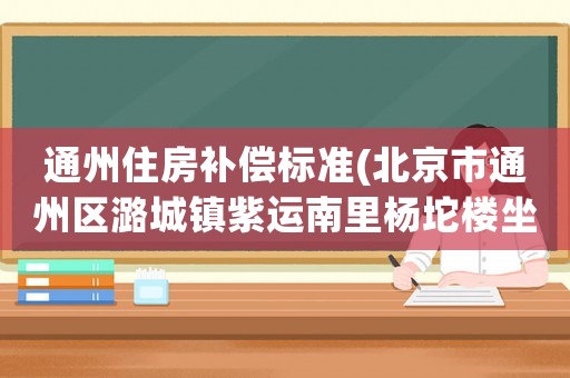 通州住房補償標準(北京市通州區潞城鎮紫運南里楊坨樓坐移位補償款什么時候發？)