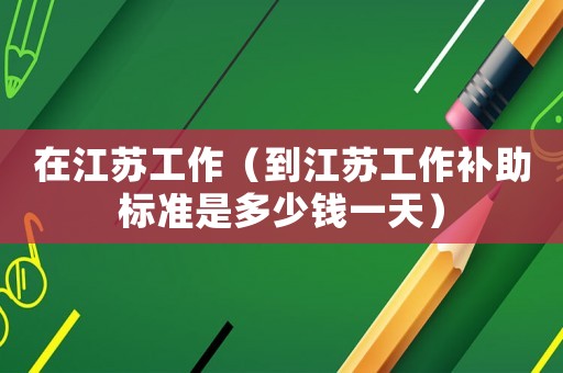 在江蘇工作（到江蘇工作補助標準是多少錢一天）