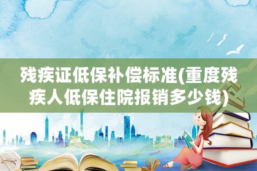 殘疾證低保補償標準(重度殘疾人低保住院報銷多少錢)