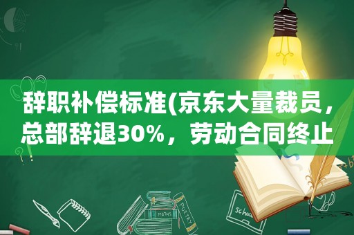 辭職補償標準(京東大量裁員，總部辭退30%，勞動合同終止是什么補償標準)