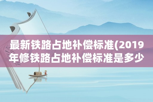 最新鐵路占地補償標準(2019年修鐵路占地補償標準是多少一畝？)