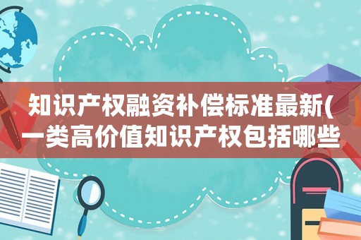知識產權融資補償標準最新(一類高價值知識產權包括哪些？)