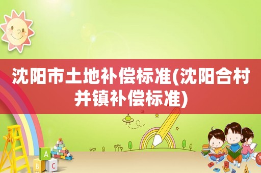 沈陽市土地補(bǔ)償標(biāo)準(zhǔn)(沈陽合村并鎮(zhèn)補(bǔ)償標(biāo)準(zhǔn))