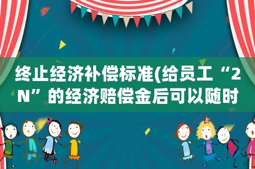 終止經濟補償標準(給員工“2N”的經濟賠償金后可以隨時辭退員工嗎？)