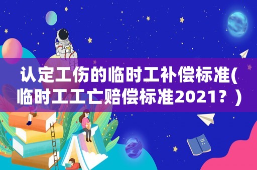 認定工傷的臨時工補償標準(臨時工工亡賠償標準2021？)