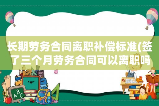 長期勞務合同離職補償標準(簽了三個月勞務合同可以離職嗎)