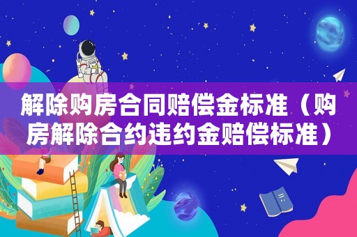 解除購(gòu)房合同賠償金標(biāo)準(zhǔn)（購(gòu)房解除合約違約金賠償標(biāo)準(zhǔn)）