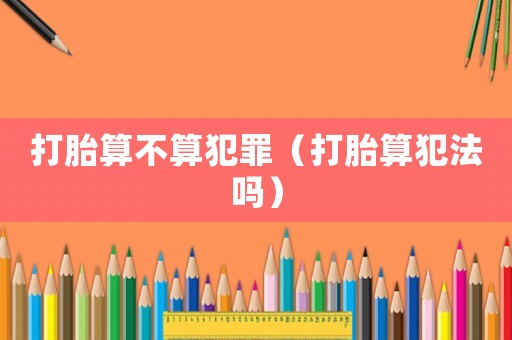 打胎算不算犯罪（打胎算犯法嗎）