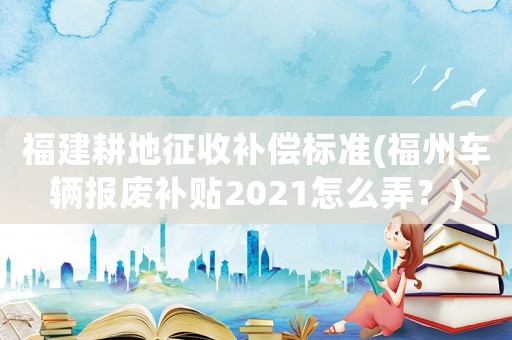 福建耕地征收補償標準(福州車輛報廢補貼2021怎么弄？)