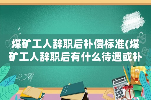 煤礦工人辭職后補(bǔ)償標(biāo)準(zhǔn)(煤礦工人辭職后有什么待遇或補(bǔ)償？)