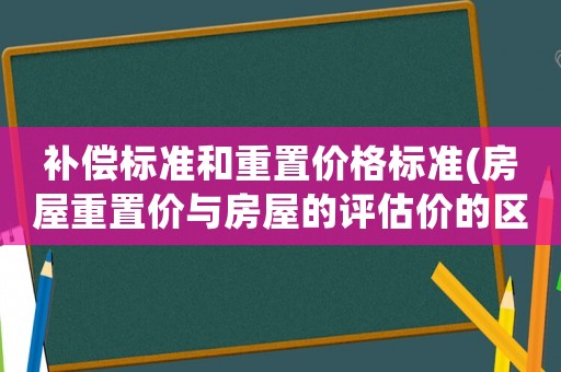 補償標準和重置價格標準(房屋重置價與房屋的評估價的區別？)