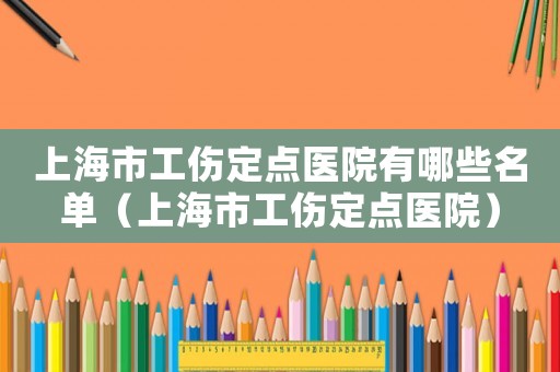 上海市工傷定點醫院有哪些名單（上海市工傷定點醫院）
