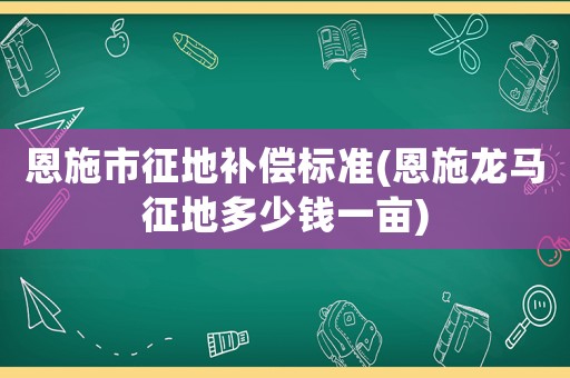 恩施市征地補(bǔ)償標(biāo)準(zhǔn)(恩施龍馬征地多少錢一畝)
