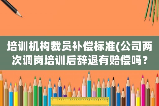 培訓機構裁員補償標準(公司兩次調(diào)崗培訓后辭退有賠償嗎？)