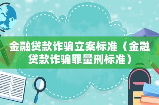 金融貸款詐騙立案標準（金融貸款詐騙罪量刑標準）