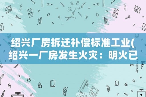 紹興廠房拆遷補償標準工業(紹興一廠房發生火災：明火已撲滅，無人員傷亡, 你怎么看)