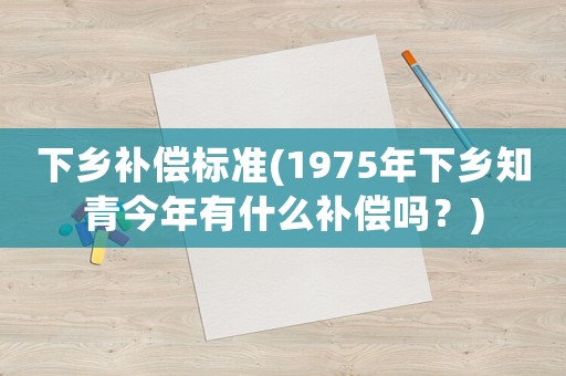 下鄉補償標準(1975年下鄉知青今年有什么補償嗎？)