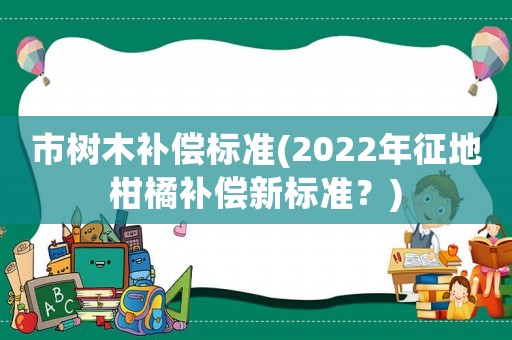 市樹木補償標準(2022年征地柑橘補償新標準？)