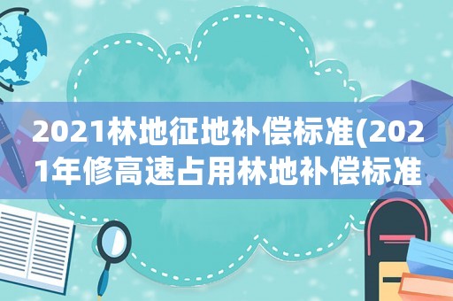 2021林地征地補償標準(2021年修高速占用林地補償標準？)