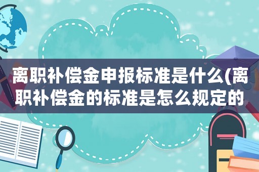 離職補償金申報標準是什么(離職補償金的標準是怎么規定的？)