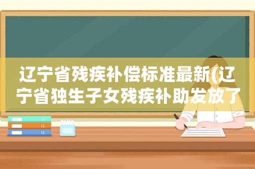 遼寧省殘疾補償標準最新(遼寧省獨生子女殘疾補助發放了嗎？)