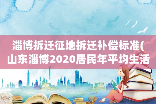 淄博拆遷征地拆遷補償標準(山東淄博2020居民年平均生活費)