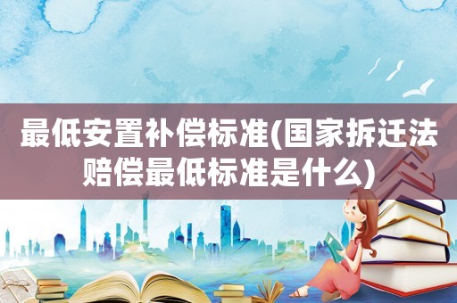 最低安置補償標準(國家拆遷法賠償最低標準是什么)