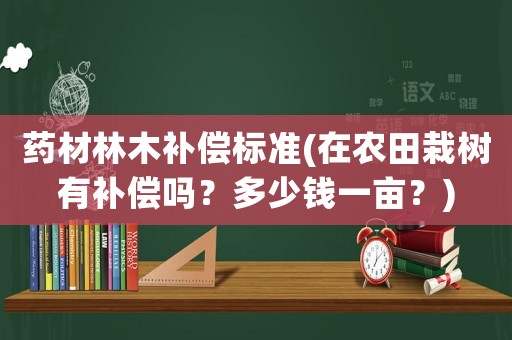 藥材林木補償標準(在農田栽樹有補償嗎？多少錢一畝？)