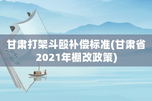 甘肅打架斗毆補償標準(甘肅省2021年棚改政策)