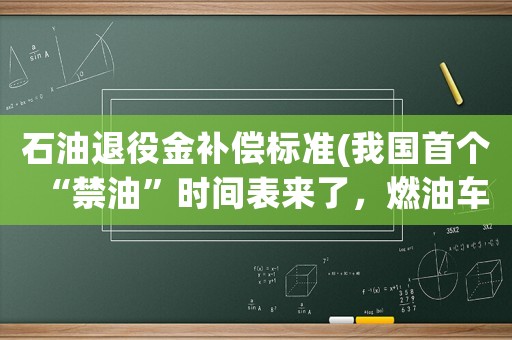 石油退役金補償標準(我國首個“禁油”時間表來了，燃油車加速退市，你準備好了嗎？)