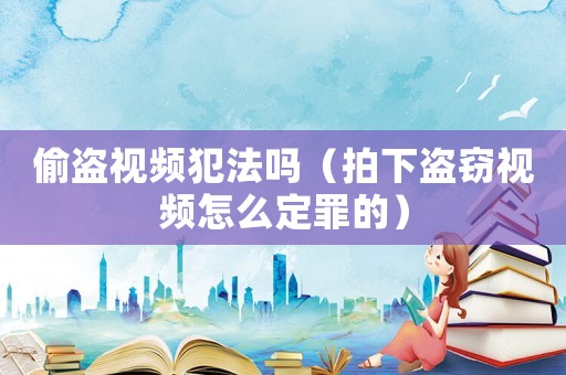 偷盜視頻犯法嗎（拍下盜竊視頻怎么定罪的）