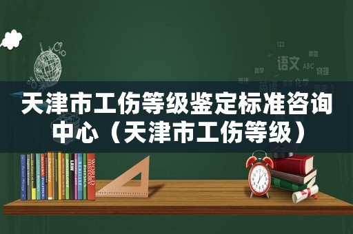 天津市工傷等級鑒定標(biāo)準(zhǔn)咨詢中心（天津市工傷等級）