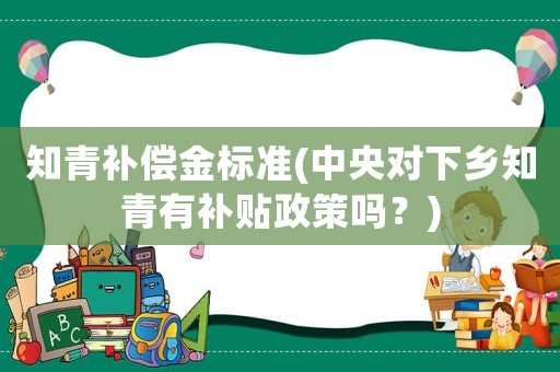 知青補償金標準(中央對下鄉(xiāng)知青有補貼政策嗎？)