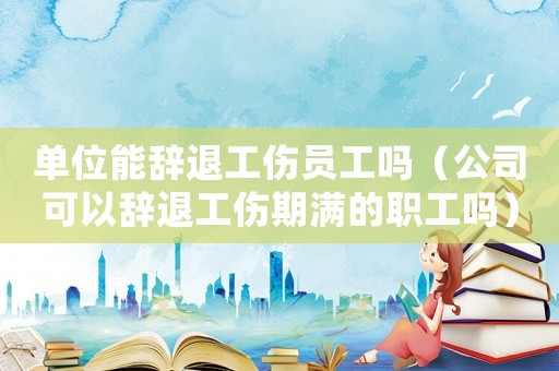 單位能辭退工傷員工嗎（公司可以辭退工傷期滿的職工嗎）