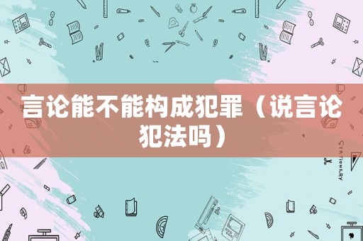 言論能不能構(gòu)成犯罪（說(shuō)言論犯法嗎）