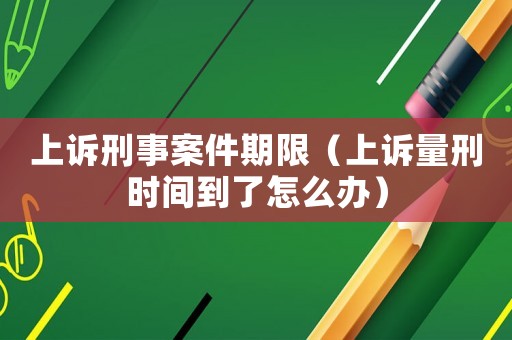 上訴刑事案件期限（上訴量刑時(shí)間到了怎么辦）