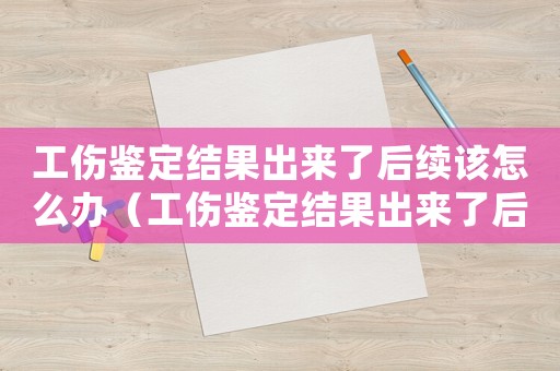 工傷鑒定結果出來了后續該怎么辦（工傷鑒定結果出來了后續怎么辦）