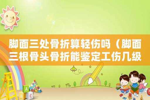 腳面三處骨折算輕傷嗎（腳面三根骨頭骨折能鑒定工傷幾級）