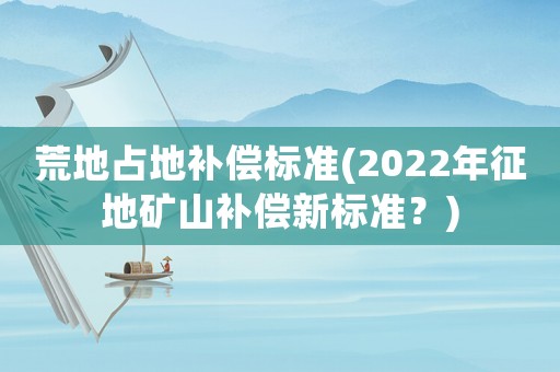 荒地占地補償標準(2022年征地礦山補償新標準？)