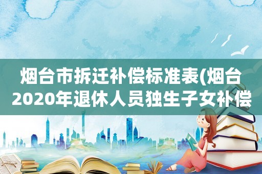 煙臺市拆遷補償標準表(煙臺2020年退休人員獨生子女補償標準？)