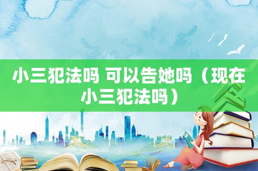 小三犯法嗎 可以告她嗎（現(xiàn)在小三犯法嗎）