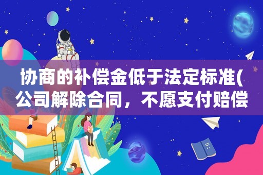 協商的補償金低于法定標準(公司解除合同，不愿支付賠償金怎么辦？)