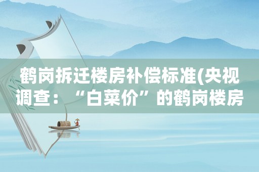鶴崗拆遷樓房補償標準(央視調查：“白菜價”的鶴崗樓房果然有問題, 你怎么看？)
