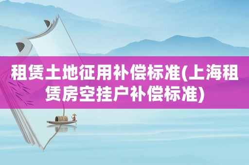 租賃土地征用補償標準(上海租賃房空掛戶補償標準)