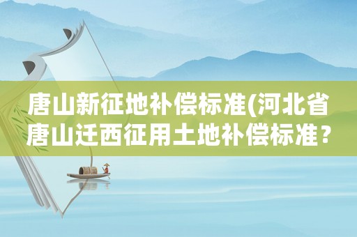 唐山新征地補(bǔ)償標(biāo)準(zhǔn)(河北省唐山遷西征用土地補(bǔ)償標(biāo)準(zhǔn)？)