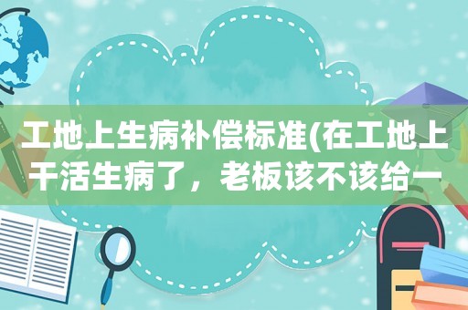工地上生病補償標準(在工地上干活生病了，老板該不該給一部分醫(yī)藥費？)